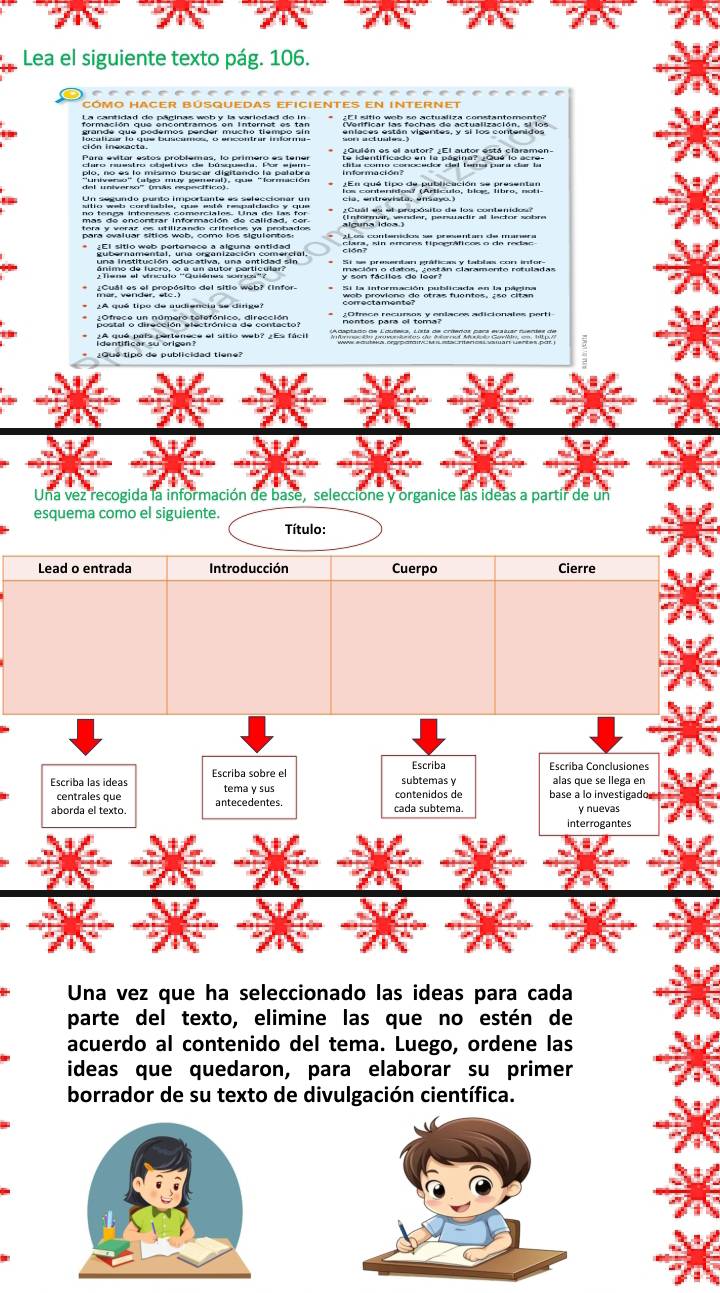 Lea el siguiente texto pág. 106. 
cómo hacer Búsquedas eficientes en internet 
termacien ade enechramer en Instran se en ¿EI sitio web so actualiza constantemento? 
Chirsen etten vizentes, o srlos contenta ten 
del universo'' (más específico) ASn ahé Hapde publcas An as Rurarian 

Par canal Propósito del sitio web? (infor- 
¿A qué tipo de audiencia se dirge? 
somer e un númera fetefánica d resntánior Adtos art es com aplaces adicionales perti 
roontifcal oo crigunse of sitio web? 2Es facil 
¿Qué tipó de publicidad tiene? 
Una vez recogida la información de base, seleccione y organice las ideas a partir de un 
esquema como el siguiente. Título: 
Lead o entrada Introducción Cuerpo Cierre 
Una vez que ha seleccionado las ideas para cada 
parte del texto, elimine las que no estén de 
acuerdo al contenido del tema. Luego, ordene las 
ideas que quedaron, para elaborar su primer 
borrador de su texto de divulgación científica.