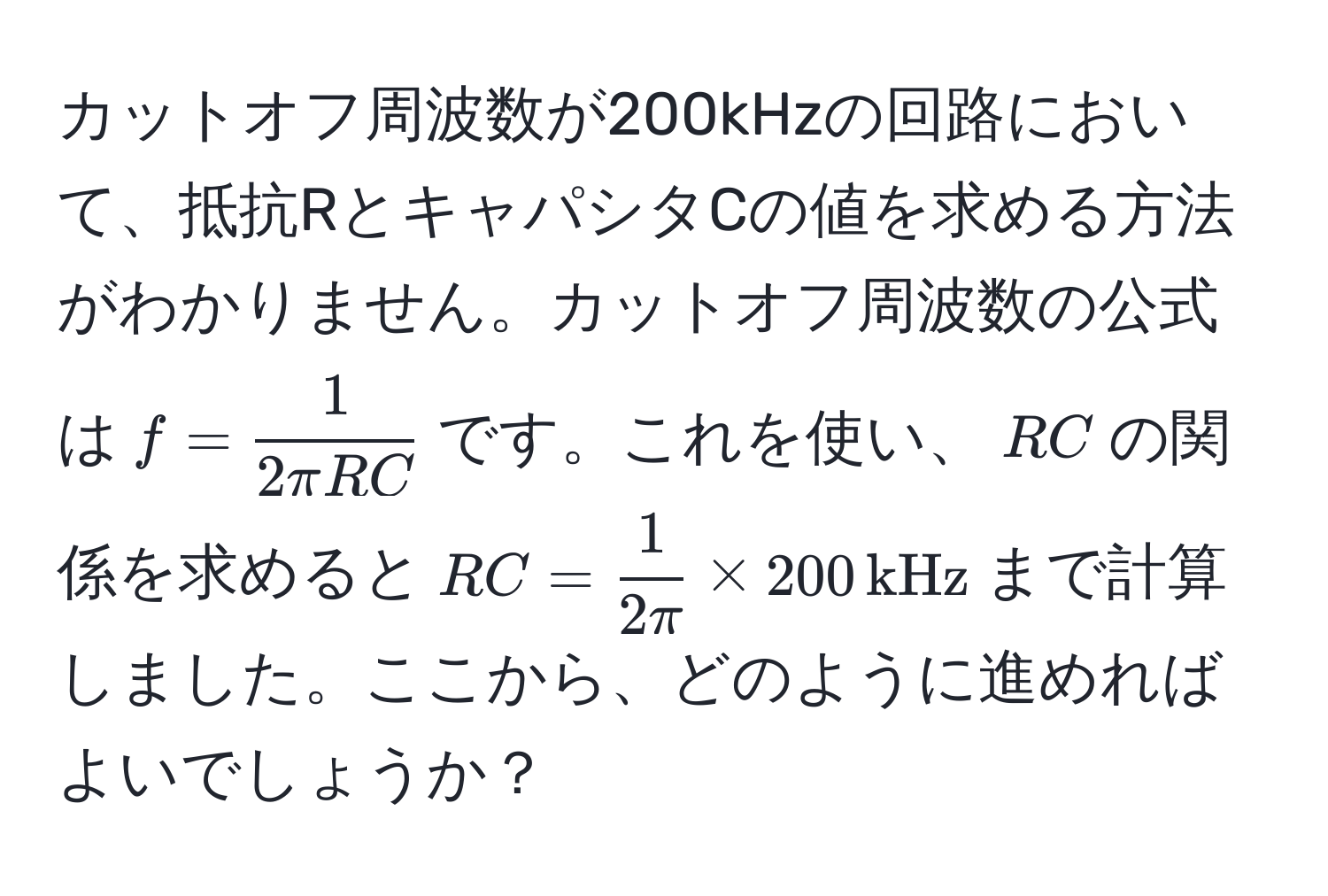 カットオフ周波数が200kHzの回路において、抵抗RとキャパシタCの値を求める方法がわかりません。カットオフ周波数の公式は$f =  1/2π RC $です。これを使い、$RC$の関係を求めると$RC =  1/2π  * 200,kHz$まで計算しました。ここから、どのように進めればよいでしょうか？