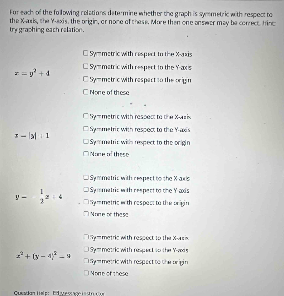 For each of the following relations determine whether the graph is symmetric with respect to
the X-axis, the Y-axis, the origin, or none of these. More than one answer may be correct. Hint:
try graphing each relation.
Symmetric with respect to the X-axis
Symmetric with respect to the Y-axis
x=y^2+4
Symmetric with respect to the origin
None of these
Symmetric with respect to the X-axis
Symmetric with respect to the Y-axis
x=|y|+1
Symmetric with respect to the origin
None of these
Symmetric with respect to the X-axis
Symmetric with respect to the Y-axis
y=- 1/2 x+4 Symmetric with respect to the origin
None of these
Symmetric with respect to the X-axis
Symmetric with respect to the Y-axis
x^2+(y-4)^2=9 Symmetric with respect to the origin
None of these
Question Help: - Message instructor