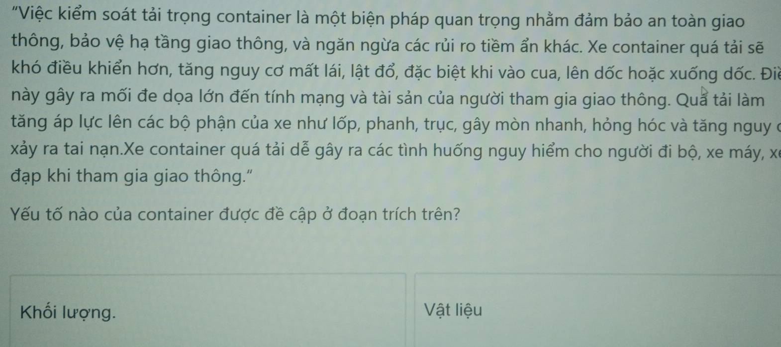 "Việc kiểm soát tải trọng container là một biện pháp quan trọng nhằm đảm bảo an toàn giao 
thông, bảo vệ hạ tầng giao thông, và ngăn ngừa các rủi ro tiềm ẩn khác. Xe container quá tải sẽ 
khó điều khiển hơn, tăng nguy cơ mất lái, lật đổ, đặc biệt khi vào cua, lên dốc hoặc xuống dốc. Điể 
này gây ra mối đe dọa lớn đến tính mạng và tài sản của người tham gia giao thông. Quả tải làm 
tăng áp lực lên các bộ phận của xe như lốp, phanh, trục, gây mòn nhanh, hỏng hóc và tăng nguy ở 
xảy ra tai nạn.Xe container quá tải dễ gây ra các tình huống nguy hiểm cho người đi bộ, xe máy, xã 
đạp khi tham gia giao thông." 
Yếu tố nào của container được đề cập ở đoạn trích trên? 
Khối lượng. Vật liệu