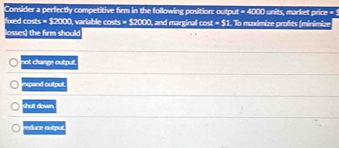 Consider a perfectly competitive firm in the following position: output =4000 units, market price = 5
fixed costs =$2000 , variable costs =S2000 , and marginal cost =_ 51 To maximize profits (minimize
losses) the firm should
not change output.
expand output.
shut down.
reduce output.