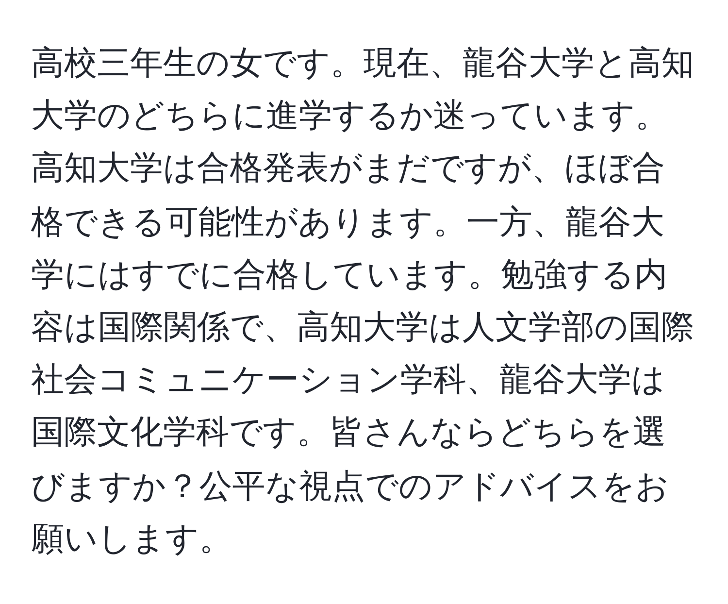 高校三年生の女です。現在、龍谷大学と高知大学のどちらに進学するか迷っています。高知大学は合格発表がまだですが、ほぼ合格できる可能性があります。一方、龍谷大学にはすでに合格しています。勉強する内容は国際関係で、高知大学は人文学部の国際社会コミュニケーション学科、龍谷大学は国際文化学科です。皆さんならどちらを選びますか？公平な視点でのアドバイスをお願いします。