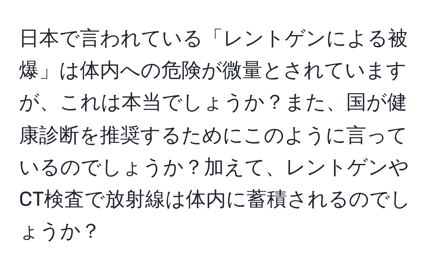 日本で言われている「レントゲンによる被爆」は体内への危険が微量とされていますが、これは本当でしょうか？また、国が健康診断を推奨するためにこのように言っているのでしょうか？加えて、レントゲンやCT検査で放射線は体内に蓄積されるのでしょうか？