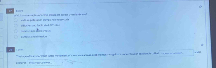 77 1 point
Which are examples of active transport across the membrane?
sodium potassium pump and endocytosis
diffusion and facilitated diffusion
osmosis and cheiosmosis
osmosis and diffusion
78 1 point
The type of transport that is the movement of molecules across a cell membrane against a concentration gradient is called type your answer... and it
requires type your answer...