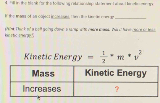 Fill in the blank for the following relationship statement about kinetic energy: 
If the mass of an object increases, then the kinetic energy_ . 
(Hint:Think of a ball going down a ramp with more mass. Will it have more or less 
kinetic energy?) 
Kinetic Ener gy= 1/2 *m*v^2