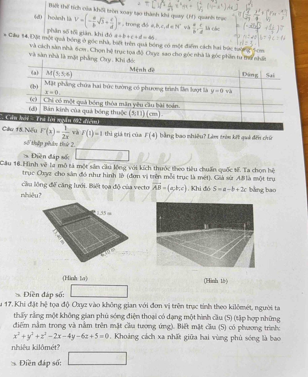 Biết thể tích của khối tròn xoay tạo thành khi quay (H) quanh trục
(d) hoành là V=(- a/b sqrt(3)+ c/d )π , trong đó a,b,c,d∈ N^* và  a/b , c/d lacac
phân số tối giản. khi đó a+b+c+d=46.
» Câu 14.Đặt một quả bóng ở góc nhà, biết trên quả bóng có một điểm cách hai bức tường 5cm
và cách sàn nhà 6cm . Chọn hệ trục tọa độ Oxyz sao cho góc nhà là góc phần tư thư nhất
và sàn nhà là mặt phẳng O
a 
Câu 15. Nếu F'(x)= 1/2x  và F(1)=1 thì giá trị của F(4) bằng bao nhiêu? Làm tròn kết quả đến chữ
số thập phân thứ 2.
* Điền đáp số: □
Câu 16.Hình vẽ la mô tả một sân cầu lông với kích thước theo tiêu chuẩn quốc tế. Ta chọn hệ
trục Oxyz cho sân đó như hình 1b (đơn vị trên mỗi trục là mét). Giả sử ABlà một trụ
cầu lông để căng lưới. Biết tọa độ của vecto vector AB=(a;b;c). Khi đó S=a-b+2c bằng bao
nhiêu?
(Hình 1a) (Hình 16)
Điền đáp số:
30°
Âu 17. Khi đặt hệ tọa độ Oxyz vào không gian với đơn vị trên trục tính theo kilômét, người ta
thấy rằng một không gian phủ sóng điện thoại có dạng một hình cầu (S) (tập hợp những
điểm nằm trong và nằm trên mặt cầu tương ứng). Biết mặt cầu (S) có phương trình:
x^2+y^2+z^2-2x-4y-6z+5=0. Khoảng cách xa nhất giữa hai vùng phủ sóng là bao
nhiêu kilômét?
Điền đáp số: □