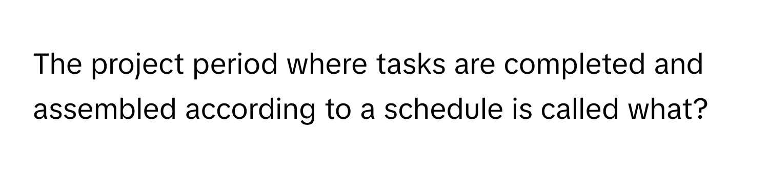 The project period where tasks are completed and assembled according to a schedule is called what?