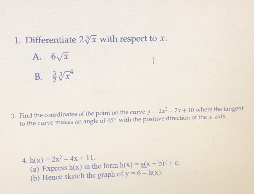 Differentiate 2sqrt[3](x) with respect to x.
A. 6sqrt(x)
B.  3/2 sqrt[3](x^4)
3. Find the coordinates of the point on the curve y=2x^2-7x+10 where the tangent
to the curve makes an angle of 45° with the positive direction of the x-axis.
4. h(x)=2x^2-4x+11. 
(a) Express h(x) in the form h(x)=a(x+b)^2+c. 
(b) Hence sketch the graph of y=6-h(x).