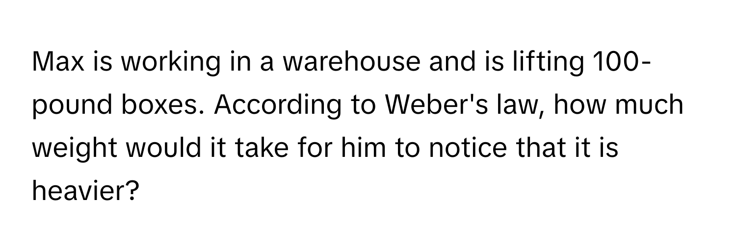 Max is working in a warehouse and is lifting 100-pound boxes. According to Weber's law, how much weight would it take for him to notice that it is heavier?