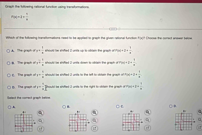 Graph the following rational function using transformations.
F(x)=2+ 1/x 
Which of the following transformations need to be applied to graph the given rational function F(x) ? Choose the correct answer below.
A. The graph of y= 1/x  should be shifted 2 units up to obtain the graph of F(x)=2+ 1/x .
B. The graph of y= 1/x  should be shifted 2 units down to obtain the graph of F(x)=2+ 1/x .
C. The graph of y= 1/x  should be shifted 2 units to the left to obtain the graph of F(x)=2+ 1/x .
D. The graph of y= 1/x  should be shifted 2 units to the right to obtain the graph of F(x)=2+ 1/x . 
Select the correct graph below.
A.
B.
C.
D.
z