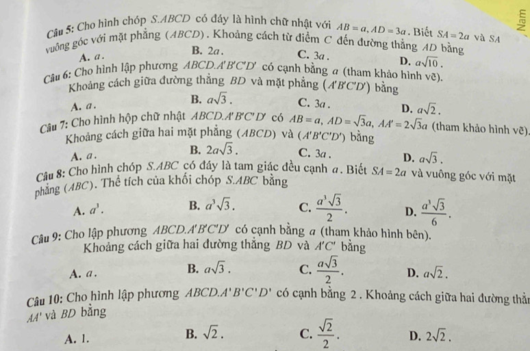 Cho hình chóp S.ABCD có đáy là hình chữ nhật với AB=a,AD=3a. Biết SA=2a và SA
vuông góc với mặt phẳng (ABCD). Khoảng cách từ điểm C đến đường thẳng AD bằng
B. 2a .
A. a . C. 3a . D. asqrt(10).
Câu 6: Cho hình lập phương ABCL A'B'C'D'. có cạnh bằng a (tham khảo hình vẽ).
Khoảng cách giữa đường thẳng BD và mặt phẳng (A'B'C'D') bằng
A. a . B. asqrt(3). C. 3a .
Câu 7: Cho hình hộp chữ nhật ABCD.A' B'C' D có AB=a,AD=sqrt(3)a,AA'=2sqrt(3)a D. asqrt(2).
(tham khảo hình vẽ)
Khoảng cách giữa hai mặt phẳng (ABCD) và (A'B'C'D') bằng
A. a . B. 2asqrt(3). C. 3a . D. asqrt(3).
Câu 8: Cho hình chóp S.ABC có đáy là tam giác đều cạnh a. Biết SA=2a và vuông góc với mặt
phẳng (ABC). Thể tích của khối chóp S.ABC bằng
B. a^3sqrt(3).
A. a^3. C.  a^3sqrt(3)/2 . D.  a^3sqrt(3)/6 .
Câu 9: Cho lập phương ABCD.A B. C' D * có cạnh bằng a (tham khảo hình bên).
Khoảng cách giữa hai đường thắng BD và A'C' bằng
A. a . B. asqrt(3). C.  asqrt(3)/2 . D. asqrt(2).
Câu 10: Cho hình lập phương ABCD. A'B'C'D' có cạnh bằng 2 . Khoảng cách giữa hai đường thằn
AA' và BD bằng
A. 1. B. sqrt(2). C.  sqrt(2)/2 . D. 2sqrt(2).