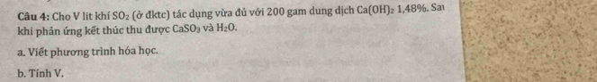 Cho V lit khí SO_2 (ở đktc) tác dụng vừa đủ với 200 gam dung dịch Ca(OH) 2 1.48%. Saı 
khi phản ứng kết thúc thu được CaSO_3 và H_2O. 
a. Viết phương trình hóa học. 
b. Tính V.