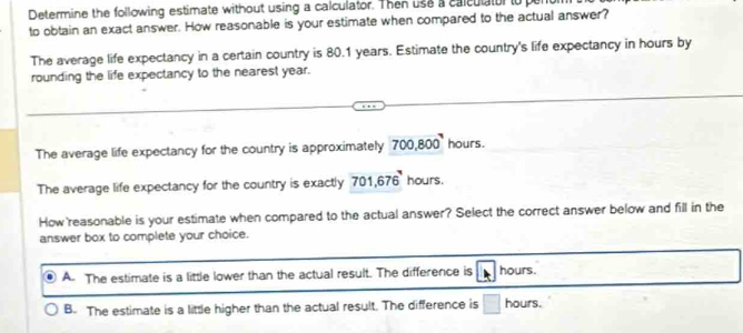 Determine the following estimate without using a calculator. Then use a calculator to pu
to obtain an exact answer. How reasonable is your estimate when compared to the actual answer?
The average life expectancy in a certain country is 80.1 years. Estimate the country's life expectancy in hours by
rounding the life expectancy to the nearest year.
The average life expectancy for the country is approximately 700,800 hours.
The average life expectancy for the country is exactly 701, 676 hours.
How reasonable is your estimate when compared to the actual answer? Select the correct answer below and fill in the
answer box to complete your choice.
A. The estimate is a little lower than the actual result. The difference is hours.
B. The estimate is a little higher than the actual result. The difference is hours.