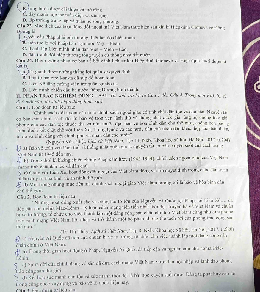 Bừng bước được cải thiện và mở rộng.
C. đầy mạnh hợp tác toàn diện và sâu rộng.
D. lập trường trung lập và quan hệ song phương.
Câu 23. Mục đích của hoạt động đối ngoại mà Việt Nam thực hiện sau khi kí Hiệp định Giơneve về Đông
Dương là
A yêu cầu Pháp phải bồi thường thiệt hại do chiến tranh.
B. tiếp tục kí với Pháp bản Tạm ước Việt - Pháp.
C. thành lập Liên minh nhân dân Việt - Miên - Lào.
D. đấu tranh đòi hiệp thương tổng tuyền cử thống nhất đất nước.
Câu 24. Điểm giống nhau cơ bản về bối cảnh lịch sử khi Hiệp định Giơneve và Hiệp định Pa-ri được kí
kết là
A.Ta giành được những thắng lợi quân sự quyết định.
B. Trật tự hai cực I-an-ta đã sụp đổ hoàn toàn.
C. Liên Xô tăng cường viện trợ quân sự cho ta.
D. Liên minh chiến đấu ba nước Đông Dương hình thành.
II. PHÀN TRÁC NGHIỆM ĐÚNG - SAI (Thí sinh trả lời từ Câu 1 đến Câu 4. Trong mỗi ý a), b), c),
d) ở mỗi câu, thi sinh chọn đủng hoặc sai)
Câu 1. Đọc đoạn tư liệu sau:
*Chính sách đổi ngoại của ta là chính sách ngoại giao có tính chất dân tộc và dân chủ. Nguyên tắc
cơ bản của chính sách đó là: bảo vệ trọn vẹn lãnh thổ và thống nhất quốc gia; ủng hộ phong trào giải
phóng của các dân tộc thuộc địa và nửa thuộc địa; bảo vệ hòa bình dân chủ thế giới, chống bọn phong
kiến, đoàn kết chặt chẽ với Liên Xô, Trung Quốc và các nước dân chủ nhân dân khác, hợp tác thân thiện,
tự do và bình đăng với chính phủ và nhân dân các nước''.
(Nguyễn Văn Nhật, Lịch sử Việt Nam, Tập 11, Nxb, Khoa học xã hội, Hà Nội, 2017, tr.204)
a) Bảo vệ toàn vẹn lãnh thổ và thống nhất quốc gia là nguyên tắt cơ bản, xuyên suốt của cách mạng
Việt Nam từ 1945 đến nay.
b) Trong thời kì kháng chiến chống Pháp xâm lược (1945-1954), chính sách ngoại giao của Việt Nam
mang tính chất dân tộc và dân chủ.
S c) Cùng với Liên Xô, hoạt động đổi ngoại của Việt Nam đóng vai trò quyết định trong cuộc đầu tranh
nhằm duy trì hòa bình và an ninh thế giới.
D d) Một trong những mục tiêu mà chính sách ngoại giao Việt Nam hướng tới là bảo vệ hòa bình dân
chủ thế giới.
Câu 2. Đọc đoạn tư liệu sau:
*Những hoạt động xuất sắc và công lao to lớn của Nguyễn Ái Quốc tại Pháp, tại Liên Xô,... đã
tiếp cận chủ nghĩa Mác-Lênin - lý luận cách mạng tiên tiển nhất thời đại, truyền bá về Việt Nam và chuẩn
bị về tư tưởng, tổ chức cho việc thành lập một đảng cộng sản chân chính ở Việt Nam cũng như đưa phong
trào cách mạng Việt Nam hội nhập và trở thành một bộ phận không thể tách rời của phong trào cộng sản
thế giới.”
(Tạ  Thị Thúy, Lịch sử Việt Nam, Tập 8, Nxb. Khoa học xã hội, Hà Nội, 2017, tr.580)
a) Nguyễn Ái Quốc đã tích cực chuẩn bị về tư tưởng, tổ chức cho việc thành lập một dảng cộng sản
chân chính ở Việt Nam.
b) Trong thời gian hoạt động ở Pháp, Nguyễn Ái Quốc đã tiếp cận và nghiên cứu chủ nghĩa Mác-
Lênin.
S  c) Sự ra đời của chính đảng vô sản đã đưa cách mạng Việt Nam vươn lên hội nhập và lãnh đạo phong
trào cộng sản thế giới.
S d) Kết hợp sức mạnh dân tộc và sức mạnh thời đại là bài học xuyên suốt được Đảng ta phát huy cao độ
trong công cuộc xây dựng và bảo vệ tổ quốc hiện nay.
Câu 3. Đọc đoan tư liêu sau: