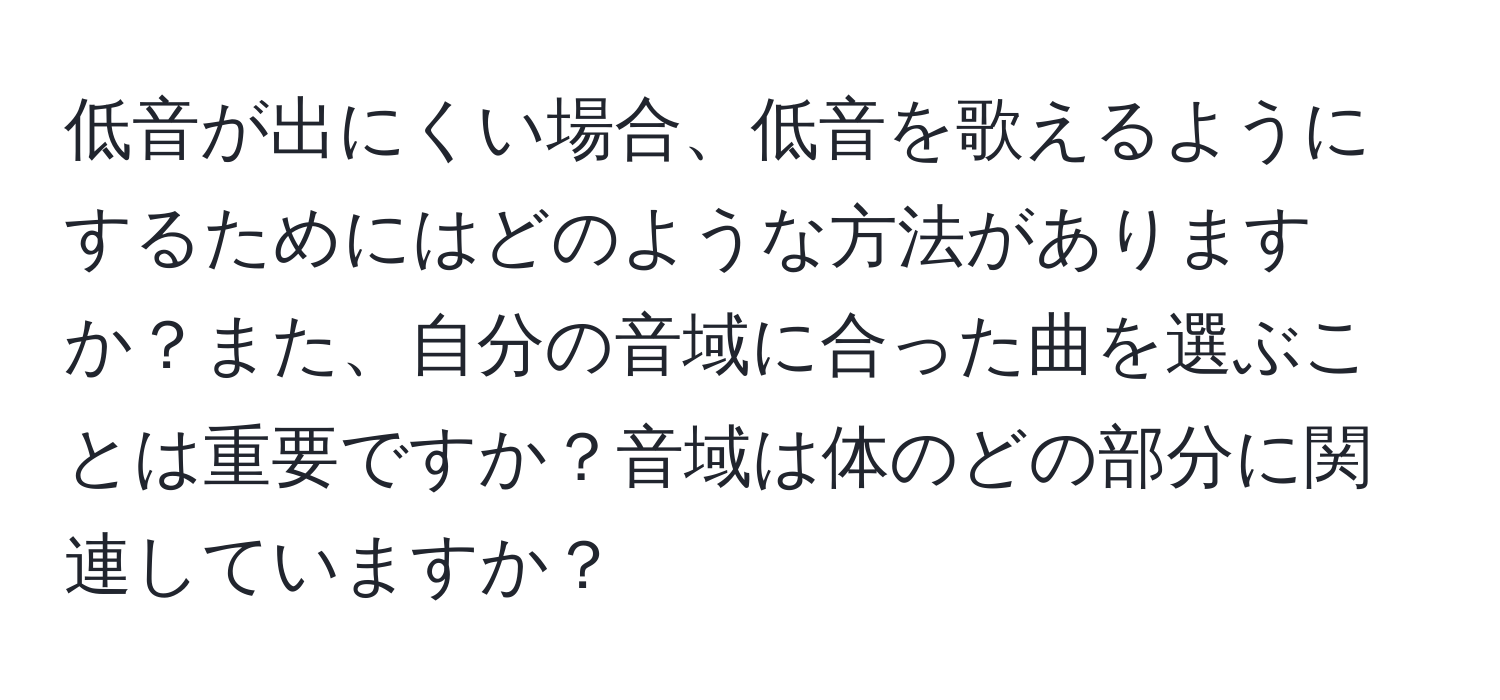 低音が出にくい場合、低音を歌えるようにするためにはどのような方法がありますか？また、自分の音域に合った曲を選ぶことは重要ですか？音域は体のどの部分に関連していますか？