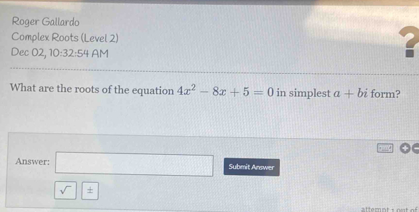 Roger Gallardo 
Complex Roots (Level 2) 
Dec 02, 10:32:54 AM 
What are the roots of the equation 4x^2-8x+5=0 in simplest a+bi form? 
Answer: □ Submit Answer 
sqrt() | + 
attemnt 1 out of