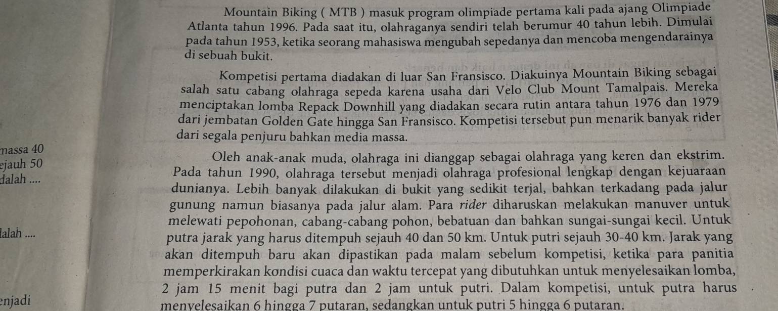 Mountain Biking ( MTB ) masuk program olimpiade pertama kali pada ajang Olimpiade
Atlanta tahun 1996. Pada saat itu, olahraganya sendiri telah berumur 40 tahun lebih. Dimulai
pada tahun 1953, ketika seorang mahasiswa mengubah sepedanya dan mencoba mengendarainya
di sebuah bukit.
Kompetisi pertama diadakan di luar San Fransisco. Diakuinya Mountain Biking sebagai
salah satu cabang olahraga sepeda karena usaha dari Velo Club Mount Tamalpais. Mereka
menciptakan lomba Repack Downhill yang diadakan secara rutin antara tahun 1976 dan 1979
dari jembatan Golden Gate hingga San Fransisco. Kompetisi tersebut pun menarik banyak rider
dari segala penjuru bahkan media massa.
massa 40
ejauh 50
Oleh anak-anak muda, olahraga ini dianggap sebagai olahraga yang keren dan ekstrim.
dalah .... Pada tahun 1990, olahraga tersebut menjadi olahraga profesional lengkap dengan kejuaraan
dunianya. Lebih banyak dilakukan di bukit yang sedikit terjal, bahkan terkadang pada jalur
gunung namun biasanya pada jalur alam. Para rider diharuskan melakukan manuver untuk
melewati pepohonan, cabang-cabang pohon, bebatuan dan bahkan sungai-sungai kecil. Untuk
lalah ....
putra jarak yang harus ditempuh sejauh 40 dan 50 km. Untuk putri sejauh 30-40 km. Jarak yang
akan ditempuh baru akan dipastikan pada malam sebelum kompetisi, ketika para panitia
memperkirakan kondisi cuaca dan waktu tercepat yang dibutuhkan untuk menyelesaikan lomba,
2 jam 15 menit bagi putra dan 2 jam untuk putri. Dalam kompetisi, untuk putra harus
enjadi menyelesaikan 6 hingga 7 putaran, sedangkan untuk putri 5 hingga 6 putaran.