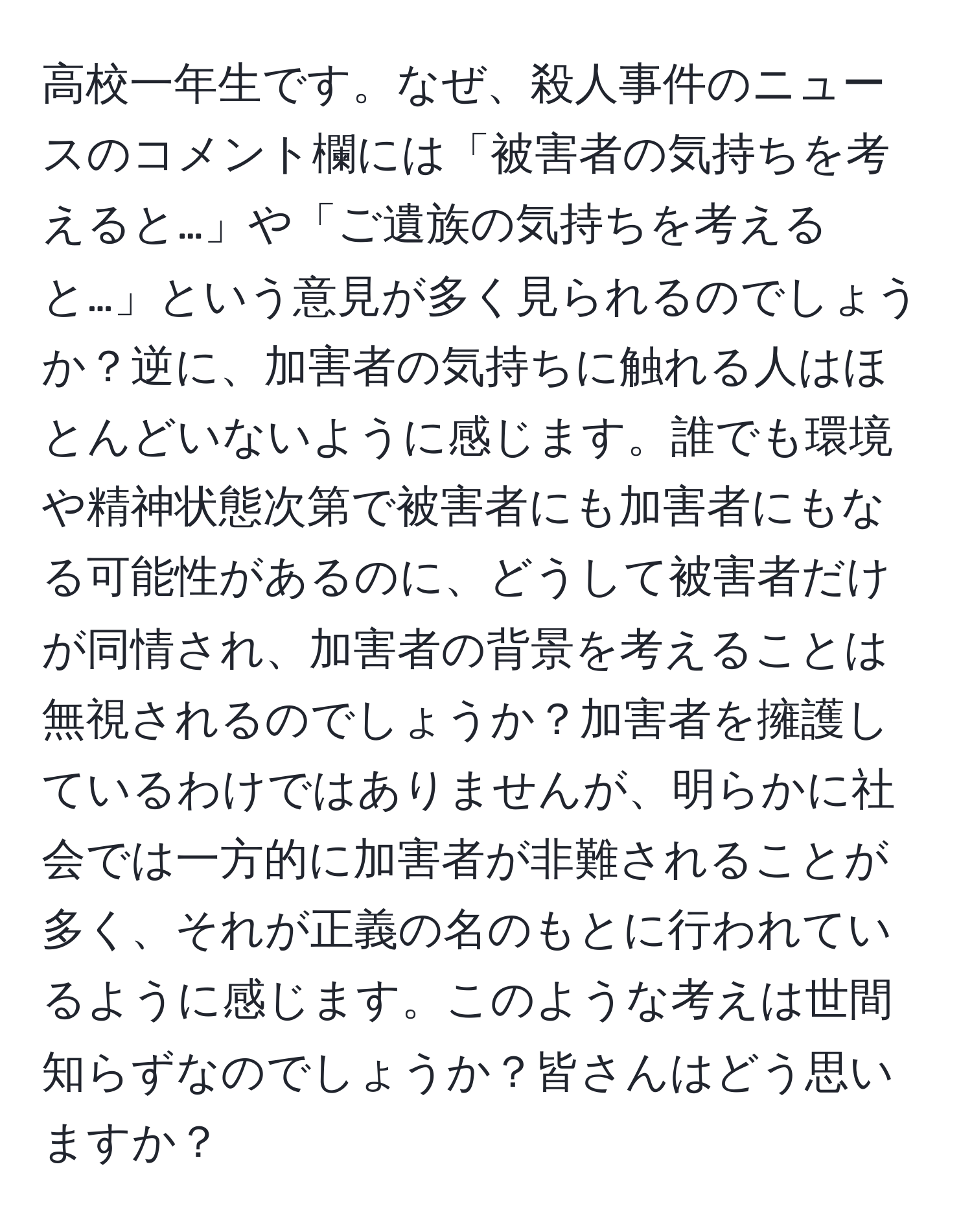 高校一年生です。なぜ、殺人事件のニュースのコメント欄には「被害者の気持ちを考えると…」や「ご遺族の気持ちを考えると…」という意見が多く見られるのでしょうか？逆に、加害者の気持ちに触れる人はほとんどいないように感じます。誰でも環境や精神状態次第で被害者にも加害者にもなる可能性があるのに、どうして被害者だけが同情され、加害者の背景を考えることは無視されるのでしょうか？加害者を擁護しているわけではありませんが、明らかに社会では一方的に加害者が非難されることが多く、それが正義の名のもとに行われているように感じます。このような考えは世間知らずなのでしょうか？皆さんはどう思いますか？