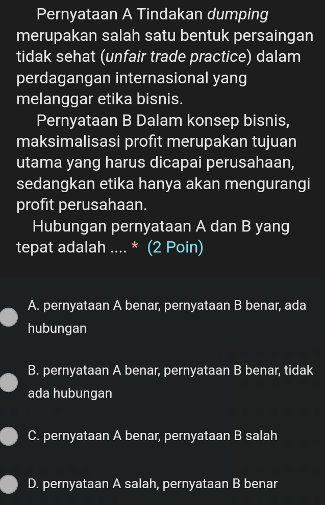 Pernyataan A Tindakan dumping
merupakan salah satu bentuk persaingan
tidak sehat (unfair trade practice) dalam
perdagangan internasional yang
melanggar etika bisnis.
Pernyataan B Dalam konsep bisnis,
maksimalisasi profit merupakan tujuan
utama yang harus dicapai perusahaan,
sedangkan etika hanya akan mengurangi
profit perusahaan.
Hubungan pernyataan A dan B yang
tepat adalah .... * (2 Poin)
A. pernyataan A benar, pernyataan B benar, ada
hubungan
B. pernyataan A benar, pernyataan B benar, tidak
ada hubungan
C. pernyataan A benar, pernyataan B salah
D. pernyataan A salah, pernyataan B benar