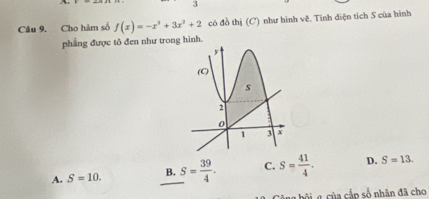 A
3
Câu 9. Cho hàm số f(x)=-x^3+3x^2+2 có đồ thị (C) như hình vẽ. Tinh diện tích S của hình
phẳng được tô đen như trong hình.
A. S=10. _B. S= 39/4 . C. S= 41/4 . D. S=13. 
g bộig của cấp số nhân đã cho