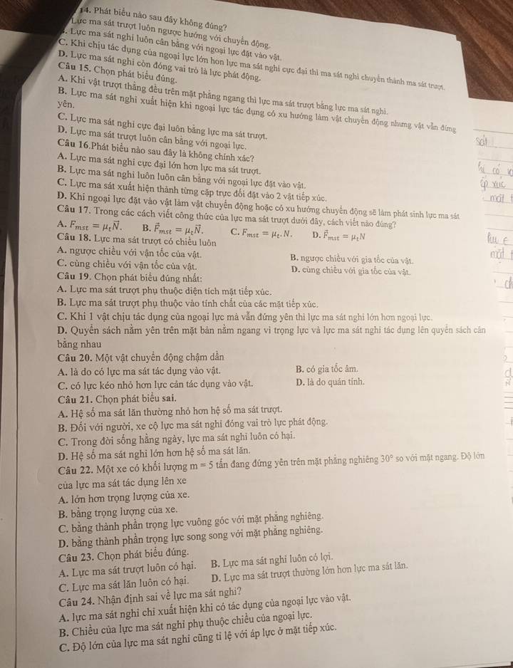 Phát biểu nào sau đây không đủng?
Lực ma sát trượt luôn ngược hướng với chuyển động
1. Lực ma sát nghỉ luôn cân bằng với ngoại lực đặt vào vật
C. Khi chịu tác dụng của ngoại lực lớn hon lực ma sát nghi cực đại thi ma sát nghi chuyển thành ma sát trượt.
D. Lực ma sát nghi còn đóng vai trò là lực phát động.
Câu 15. Chọn phát biểu đúng.
A. Khi vật trượt thẳng đều trên mặt phẳng ngang thì lực ma sát trượt bằng lực ma sát nghi.
yên,
B. Lực ma sát nghỉ xuất hiện khi ngoại lực tác dụng có xu hướng làm vật chuyển động nhưng vật vẫn đứng
C. Lực ma sát nghi cực đại luôn bằng lực ma sát trượt.
D. Lực ma sát trượt luôn cân bằng với ngoại lực.
Câu 16.Phát biểu nào sau đây là không chính xác?
A. Lực ma sát nghi cực đại lớn hơn lực ma sát trượt.
B. Lực ma sát nghi luôn luôn cân bằng với ngoại lực đặt vào vật.
C. Lực ma sát xuất hiện thành từng cặp trực đối đặt vào 2 vật tiếp xúc.
D. Khi ngoại lực đặt vào vật làm vật chuyển động hoặc có xu hướng chuyển động sẽ làm phát sinh lực ma sát
Câu 17. Trong các cách viết công thức của lực ma sát trượt dưới đây, cách viết nào đúng?
A. F_mst=mu _tvector N. B. vector F_mst=mu _tvector N. C. F_mst=mu _t.N. D. vector F_mst=mu _tN
Câu 18. Lực ma sát trượt có chiều luôn
A. ngược chiều với vận tốc của vật. B. ngược chiều với gia tốc của vật.
C. cùng chiều với vận tốc của vật. D. cùng chiều với gia tốc của vật.
Câu 19. Chọn phát biểu đúng nhất:
A. Lực ma sát trượt phụ thuộc diện tích mặt tiếp xúc.
B. Lực ma sát trượt phụ thuộc vào tính chất của các mặt tiếp xúc.
C. Khi 1 vật chịu tác dụng của ngoại lực mà vẫn đứng yên thi lực ma sát nghi lớn hơn ngoại lực.
D. Quyền sách nằm yên trên mặt bản nằm ngang vì trọng lực và lực ma sát nghi tác dụng lên quyền sách cân
bằng nhau
Câu 20. Một vật chuyển động chậm dần
A. là do có lực ma sát tác dụng vào vật. B. có gia tốc âm.
C. có lực kéo nhỏ hơn lực cản tác dụng vào vật. D. là do quán tính.
Câu 21. Chọn phát biểu sai.
A. Hệ số ma sát lãn thường nhỏ hơn hệ số ma sát trượt.
B. Đối với người, xe cộ lực ma sát nghi đóng vai trò lực phát động.
C. Trong đời sống hằng ngày, lực ma sát nghi luôn có hại.
D. Hệ số ma sát nghi lớn hơn hệ số ma sát lăn.
Câu 22. Một xe có khổi lượng m=5 tấn đang đứng yên trên mặt phẳng nghiêng 30° so với mật ngang. Độ lớn
của lực ma sát tác dụng lên xe
A. lớn hơn trọng lượng của xe.
B. bằng trọng lượng của xe.
C. bằng thành phần trọng lực vuông góc với mặt phẳng nghiêng.
D. bằng thành phần trọng lực song song với mặt phẳng nghiêng.
Câu 23. Chọn phát biểu đúng.
A. Lực ma sát trượt luôn có hại. B. Lực ma sát nghỉ luôn có lợi.
C. Lực ma sát lăn luôn có hại. D. Lực ma sát trượt thường lớn hơn lực ma sát lãn.
Câu 24. Nhận định sai về lực ma sát nghi?
A. lực ma sát nghỉ chỉ xuất hiện khi có tác dụng của ngoại lực vào vật.
B. Chiều của lực ma sát nghỉ phụ thuộc chiều của ngoại lực.
C. Độ lớn của lực ma sát nghỉ cũng tỉ lệ với áp lực ở mặt tiếp xúc.