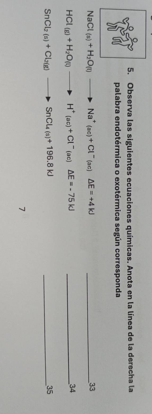 Observa las siguientes ecuaciones químicas. Anota en la línea de la derecha la 
palabra endotérmica o exotérmica según corresponda
NaCl_(s)+H_2O(l)to Na^+(ac)+Cl^-(ac)△ E=+4KJ _ 
33
HCl(g)+H_2O(l)to H^+(ac)+Cl^-(ac)△ E=-75kJ _ 
34
SnCl_2(s)+Cl_2(g)to SnCl_4(s)+196.8kJ
_35