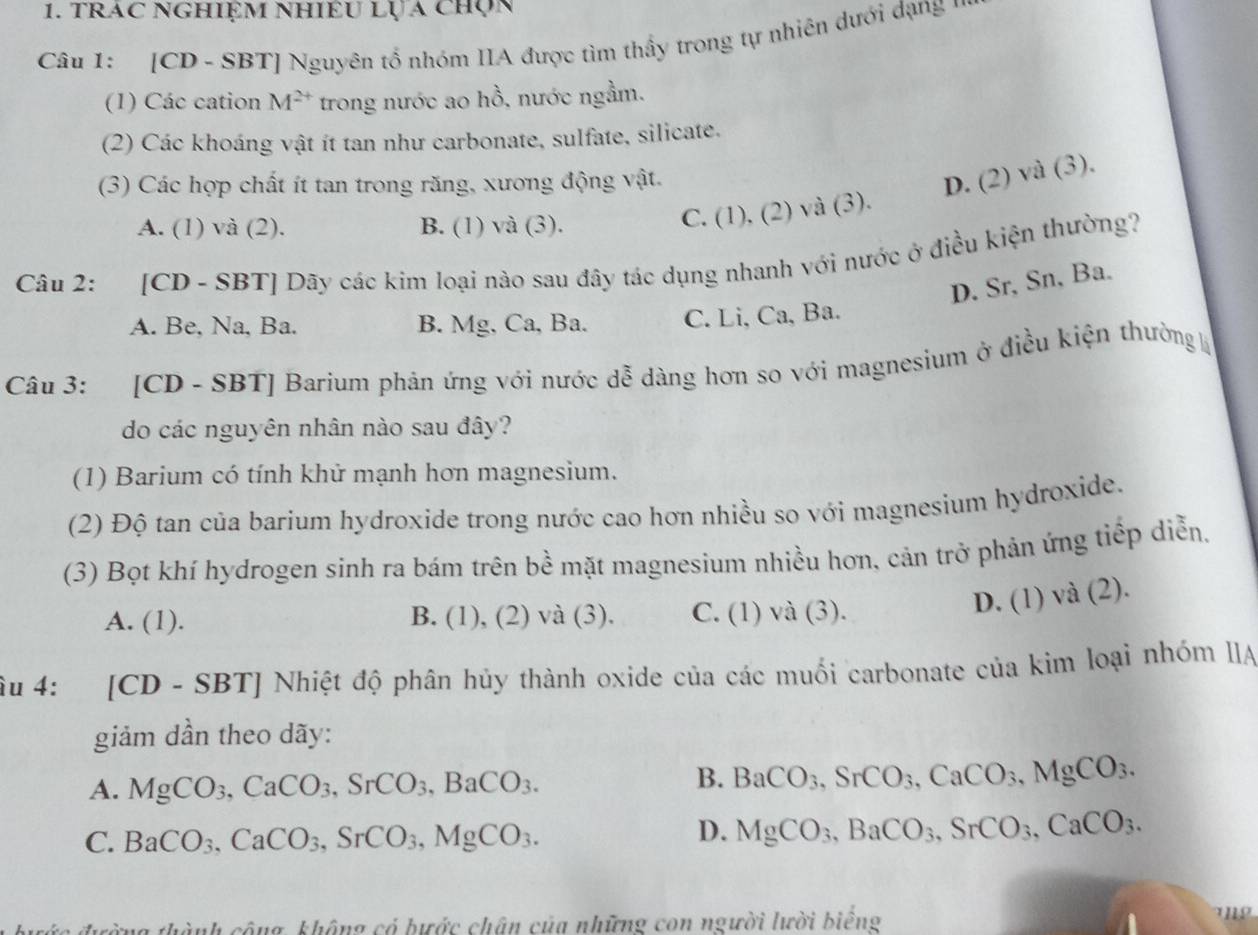 trac Nghiệm nhiều lỤ a chọn
Câu 1: [CD - SBT] Nguyên tổ nhóm IIA được tìm thầy trong tự nhiên dưới dạng  1
(1) Các cation M^(2+) trong nước ao hồ, nước ngầm.
(2) Các khoáng vật ít tan như carbonate, sulfate, silicate.
(3) Các hợp chất ít tan trong răng, xương động vật.
D. (2) và (3).
A. (1) và (2). B. (1) và (3).
C. (1), (2) và (3).
Câu 2: [CD - SBT] Dãy các kim loại nào sau đây tác dụng nhanh với nước ở điều kiện thường?
D. Sr, Sn, Ba.
A. Be, Na, Ba. B. Mg, Ca, Ba. C. Li, Ca, Ba.
Câu 3: [CD - SBT] Barium phản ứng với nước dễ dàng hơn so với magnesium ở điều kiện thường 
do các nguyên nhân nào sau đây?
(1) Barium có tính khử mạnh hơn magnesium.
(2) Độ tan của barium hydroxide trong nước cao hơn nhiều so với magnesium hydroxide.
(3) Bọt khí hydrogen sinh ra bám trên bề mặt magnesium nhiều hơn, cản trở phản ứng tiếp diễn,
A. (1). B. (1), (2) và (3). C. (1) và (3).
D. (1) và (2).
âu 4: [CD - SBT] Nhiệt độ phân hủy thành oxide của các muối carbonate của kim loại nhóm IIA
giảm dần theo dãy:
A. MgCO_3,CaCO_3,SrCO_3,BaCO_3.
B. BaCO_3,SrCO_3,CaCO_3,MgCO_3.
C. BaCO_3,CaCO_3,SrCO_3,MgCO_3.
D. MgCO_3,BaCO_3,SrCO_3,CaCO_3.
thành công, không có bước chân của những con người lười biểng