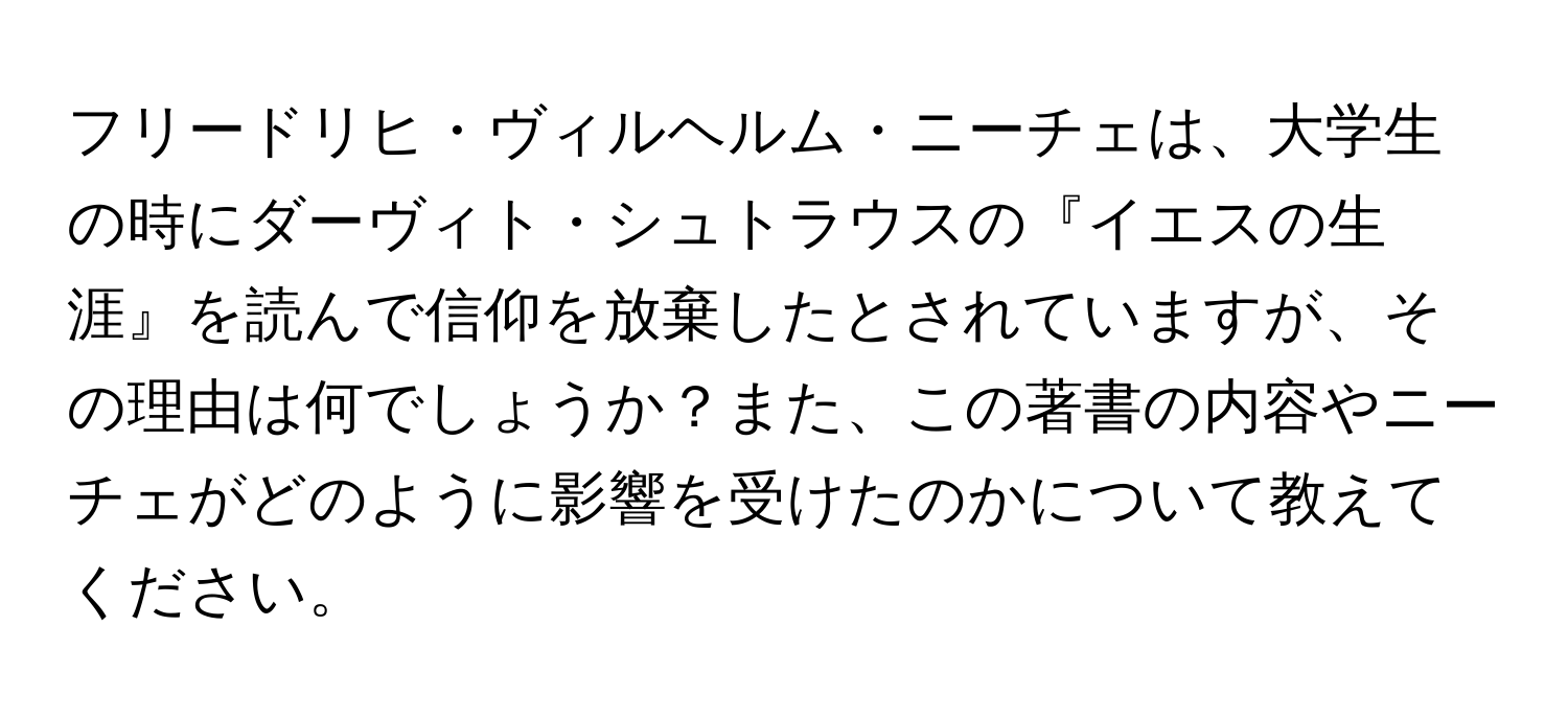 フリードリヒ・ヴィルヘルム・ニーチェは、大学生の時にダーヴィト・シュトラウスの『イエスの生涯』を読んで信仰を放棄したとされていますが、その理由は何でしょうか？また、この著書の内容やニーチェがどのように影響を受けたのかについて教えてください。