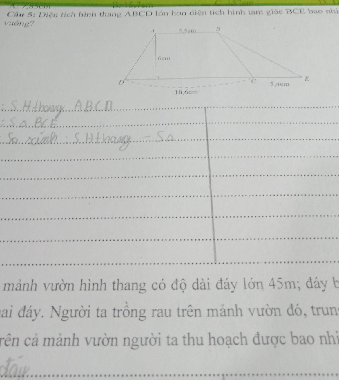 ã cm
Câu 5: Diện tích hình thang ABCD lớn hơn diện tích hình tam giác BCE bao nhí 
vuông? 
_ 
_ 
_ 
_ 
_ 
_ 
_ 
_ 
_ 
_ 
_ 
_ 
_ 
_ 
_ 
_ 
mảnh vườn hình thang có độ dài đáy lớn 45m; đáy b 
hai đáy. Người ta trồng rau trên mảnh vườn đó, trung 
cên cả mảnh vườn người ta thu hoạch được bao nhi 
_