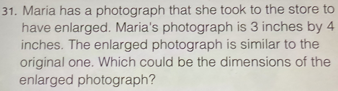 Maria has a photograph that she took to the store to 
have enlarged. Maria's photograph is 3 inches by 4
inches. The enlarged photograph is similar to the 
original one. Which could be the dimensions of the 
enlarged photograph?