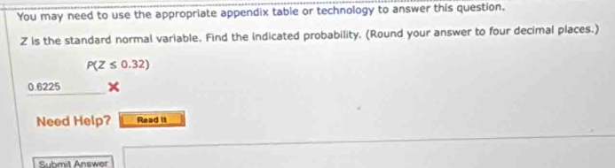 You may need to use the appropriate appendix table or technology to answer this question.
Z is the standard normal variable. Find the indicated probability. (Round your answer to four decimal places.)
P(Z≤ 0.32)
0.6225
Need Help? Read it 
Submil Answer