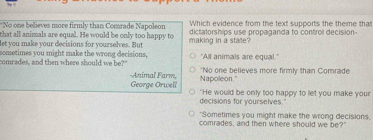 Try it
“No one believes more firmly than Comrade Napoleon Which evidence from the text supports the theme that
that all animals are equal. He would be only too happy to dictatorships use propaganda to control decision-
let you make your decisions for yourselves. But making in a state?
sometimes you might make the wrong decisions, “All animals are equal.”
comrades, and then where should we be?”
“No one believes more firmly than Comrade
-Animal Farm, Napoleon."
George Orwell
“He would be only too happy to let you make your
decisions for yourselves."
“Sometimes you might make the wrong decisions,
comrades, and then where should we be?"