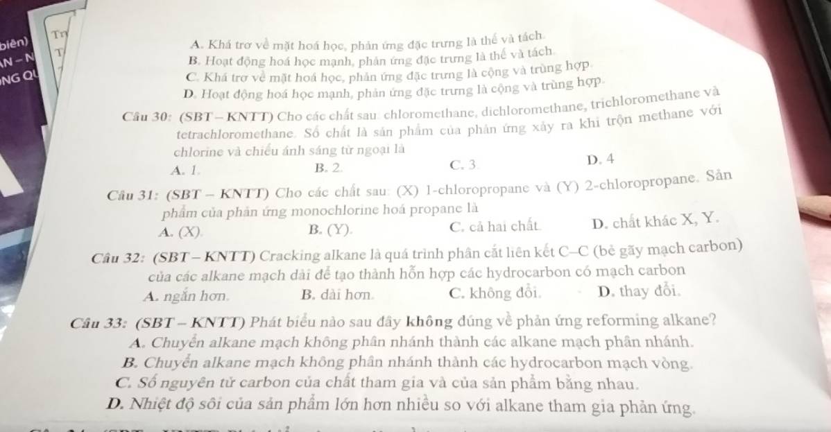 biên) Tη
A. Khá trơ về mặt hoá học, phản ứng đặc trưng là thế và tách
N - N T
B. Hoạt động hoá học mạnh, phản ứng đặc trưng là thế và tách
NG QL
C. Khá trợ về mặt hoá học, phản ứng đặc trưng là cộng và trùng hợp
D. Hoạt động hoá học mạnh, phản ứng đặc trưng là cộng và trùng hợp
Cầu 30: (SBT - KNTT) Cho các chất sau. chloromethane, dichloromethane, trichloromethane và
tetrachloromethane. Số chất là sản phẩm của phản ứng xảy ra khi trộn methane với
chlorine và chiếu ánh sáng từ ngoại là
A. 1. B. 2. C. 3
D. 4
Câu 31: (SBT - KNTT) Cho các chất sau: (X) 1-chloropropane và (Y) 2-chloropropane. Sân
phẩm của phân ứng monochlorine hoá propane là
A. (X) B. (Y). C. cả hai chất D. chất khác X, Y.
Câu 32: (SBT- KNTT) Cracking alkane là quá trình phân cắt liên kết C-C (bẻ gãy mạch carbon)
của các alkane mạch dài để tạo thành hỗn hợp các hydrocarbon có mạch carbon
A. ngắn hơn. B. dài hơn C. không đổi D. thay đổi.
Câu 33: (SBT - KNTT) Phát biểu nào sau đây không dúng về phản ứng reforming alkane?
A. Chuyển alkane mạch không phân nhánh thành các alkane mạch phân nhánh.
B. Chuyển alkane mạch không phần nhánh thành các hydrocarbon mạch vòng.
C. Số nguyên tử carbon của chất tham gia và của sản phẩm bằng nhau.
D. Nhiệt độ sôi của sản phẩm lớn hơn nhiều so với alkane tham gia phản ứng.