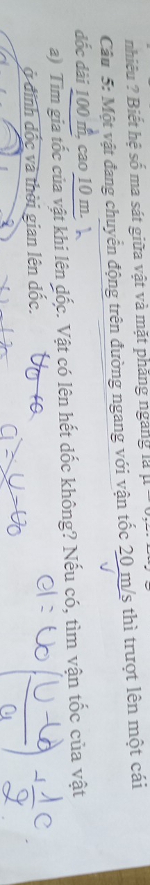 nhiêu ? Biết hệ số ma sát giữa vật và mặt phăng ngang là u-0,z·
Câu 5: Một vật đang chuyển động trên đường ngang với vận tốc 20 m/s thì trượt lên một cái 
dốc dài 100 m, cao 10 m. 
a) Tim gia tốc của vật khi lên đốc. Vật có lên hết dốc không? Nếu có, tìm vận tốc của vật 
ở định đốc và thời gian lên đốc.