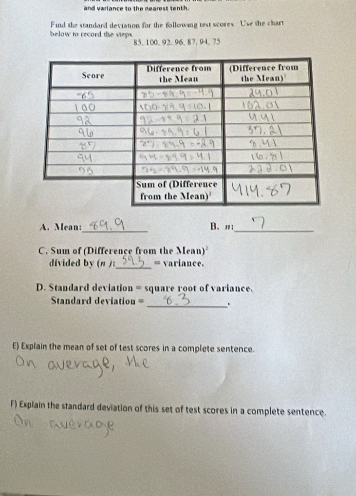 and variance to the nearest tenth. 
Find the standard deviation for the following test scores Use the chart 
below to record the steps
85, 100, 92, 96, 87, 94. 75
_ 
_ 
A. Mean: B、n: 
C. Sum of (Difference from the Mean) 
divided by (n );_ = variance. 
D. Standard deviation = square root of variance. 
Standard deviation = 
_. 
E) Explain the mean of set of test scores in a complete sentence. 
F) Explain the standard deviation of this set of test scores in a complete sentence.