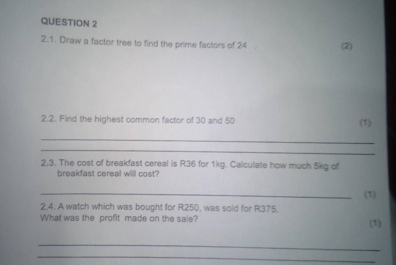 Draw a factor tree to find the prime factors of 24
(2) 
2.2. Find the highest common factor of 30 and 50 (1) 
_ 
_ 
2.3. The cost of breakfast cereal is R36 for 1kg. Calculate how much 5kg of 
breakfast cereal will cost? 
_(1) 
2.4. A watch which was bought for R250, was sold for R375. 
What was the profit made on the sale? 
(1) 
_ 
_