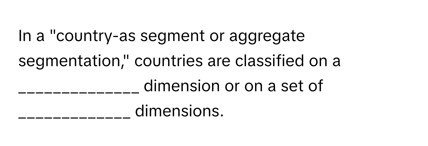 In a "country-as segment or aggregate segmentation," countries are classified on a ______________ dimension or on a set of _____________ dimensions.