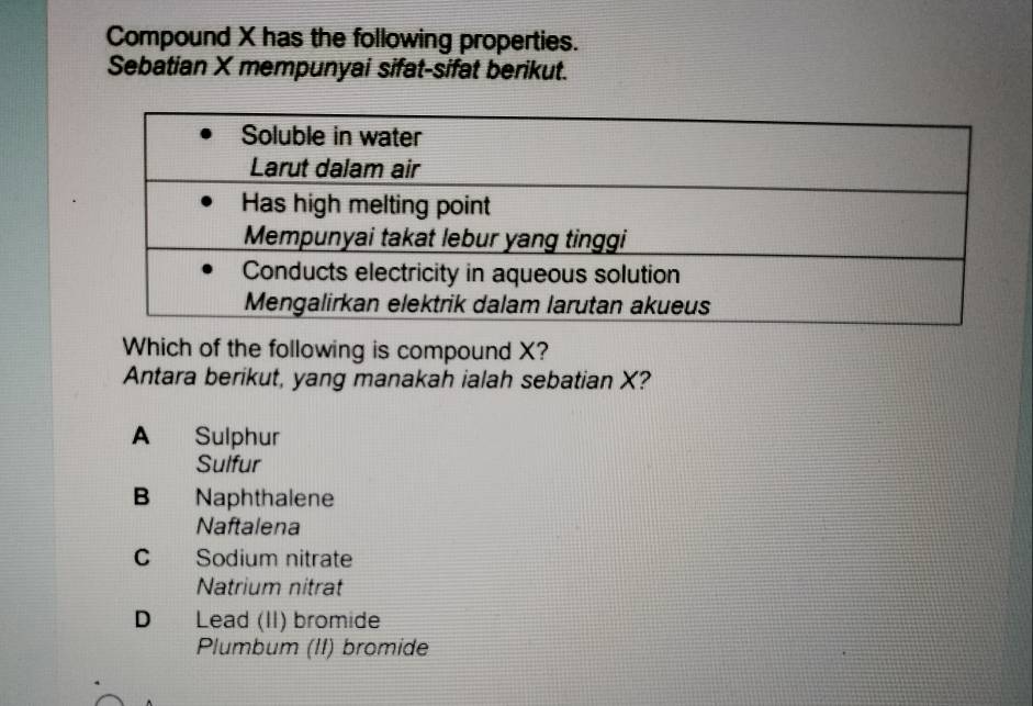 Compound X has the following properties.
Sebatian X mempunyai sifat-sifat berikut.
Which of the following is compound X?
Antara berikut, yang manakah ialah sebatian X?
A Sulphur
Sulfur
B Naphthalene
Naftalena
C Sodium nitrate
Natrium nitrat
D Lead (II) bromide
Plumbum (II) bromide