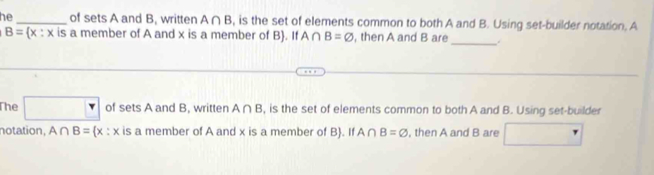 he _of sets A and B, written A∩ B , is the set of elements common to both A and B. Using set-builder notation. A 
_
B= x:x is a member of A and x is a member of B. If A∩ B=varnothing , then A and B are 
The □ of sets A and B, written A∩ B , is the set of elements common to both A and B. Using set-builder 
notation, A∩ B= x:x is a member of A and x is a member of B. If A∩ B=varnothing , then A and B are r □ 