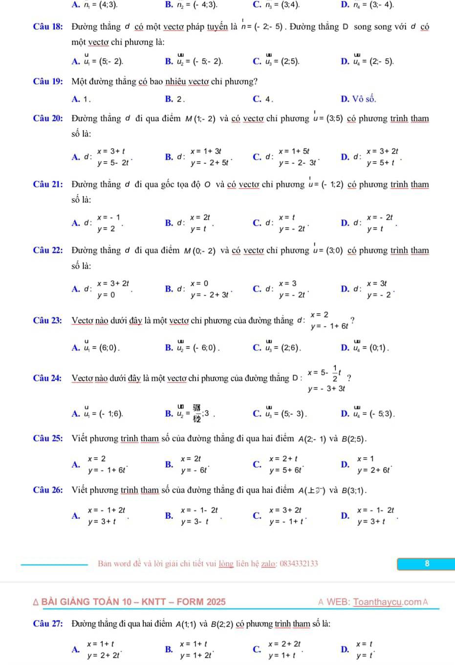 A. n_1=(4;3). B. n_2=(-4;3). C. n_3=(3;4). D. n_4=(3;-4).
Câu 18: Đường thắng ơ có một vectơ pháp tuyển là n=(-2;-5). Đường thắng D song song với ơ có
một vectơ chỉ phương là:
A. u_i=(5;-2). B. u_2=(-5;-2). C. u_3=(2;5). D. u_4=(2;-5).
Câu 19: Một đường thắng có bao nhiêu vectơ chỉ phương?
A. 1 . B. 2 . C. 4 . D. Vô số.
Câu 20: Đường thẳng ơ đi qua điểm M(1;-2) và có vectơ chỉ phương u=(3;5) có phương trình tham
số là:
A. d : x=3+t
B. d : x=1+3t
x=1+5t
y=5-2t^. C. a : y=-2-3t^. D. d:beginarrayr x=3+2t y=5+tendarray .
^· y=-2+5t^(·)
Câu 21: Đường thẳng ơ đi qua gốc tọa độ O và có vectơ chỉ phương u=(-1;2) có phương trình tham
số là:
A. d : beginarrayr x=-1 y=2endarray . B. d:beginarrayr x=2t y=tendarray . C. d : beginarrayr x=t y=-2tendarray . D. d:beginarrayr x=-2t y=tendarray .
Câu 22: Đường thẳng ơ đi qua điểm M(0;-2) và có vectơ chỉ phương u=(3;0) có phương trình tham
số là:
A. d : x=3+2t
B. d : x=0
C.
y=0
y=-2+3t^. d:beginarrayr x=3 y=-2tendarray . D. d:beginarrayr x=3t y=-2endarray .
Câu 23: Vectơ nào dưới đây là một vectơ chi phương của đường thắng ơ: beginarrayr x=2 y=-1+6tendarray
A. u_1=(6;0). B. u_2=(-6;0). C. u_3=(2;6). D. u_4^((uu)=(0;1).
Câu 24: Vectơ nào dưới đây là một vectơ chỉ phương của đường thắng D : x=5-frac 1)2t ?
y=-3+3t
A. u_1=(-1;6). B. frac (omega)^(Ln)=frac endarray =frac 562;3. C. u_3=(5;-3). D. u_4=(-5;3).
Câu 25: Viết phương trình tham số của đường thẳng đi qua hai điểm A(2;-1) và B(2;5).
A. x=2
y=-1+6t^. B. x=2t
x=2+t
x=1
y=-6t^. C. y=5+6t^. D. y=2+6t^.
Câu 26: Viết phương trình tham số của đường thẳng đi qua hai điểm A(± 2^-) và B(3;1).
A. x=-1+2t
x=3+2t
y=3+t
B. beginarrayr x=-1-2t y=3-tendarray . C. y=-1+t^- D. x=-1-2t
y=3+t
Ban word đề và lời giải chi tiết vui lỏng liên hệ zalo: 0834332133 8
Δ BÀI GIẢNG TOÁN 10 - KNTT - FORM 2025 A WEB: Toanthaycu.com A
Câu 27: Đường thắng đi qua hai điểm A(1;1) và B(2;2) có phương trình tham số là:
A. x=1+t
B. x=1+t
D. x=t
y=2+2t^.
y=1+2t^(·)
C. x=2+2t
y=1+t
y=t^(·)