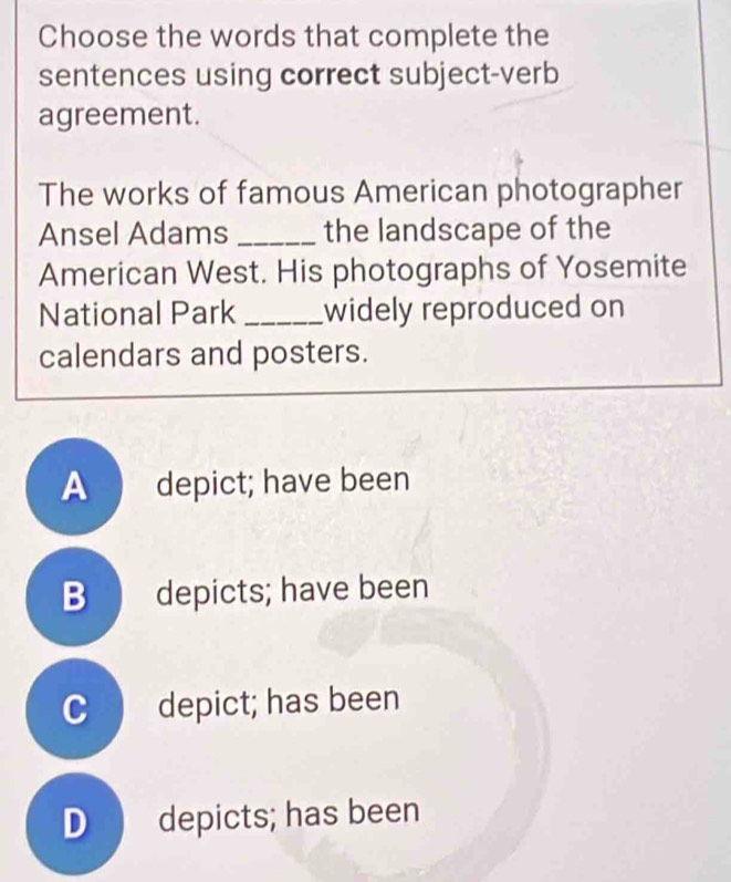 Choose the words that complete the
sentences using correct subject-verb
agreement.
The works of famous American photographer
Ansel Adams _the landscape of the
American West. His photographs of Yosemite
National Park _widely reproduced on
calendars and posters.
A depict; have been
B depicts; have been
C depict; has been
D depicts; has been