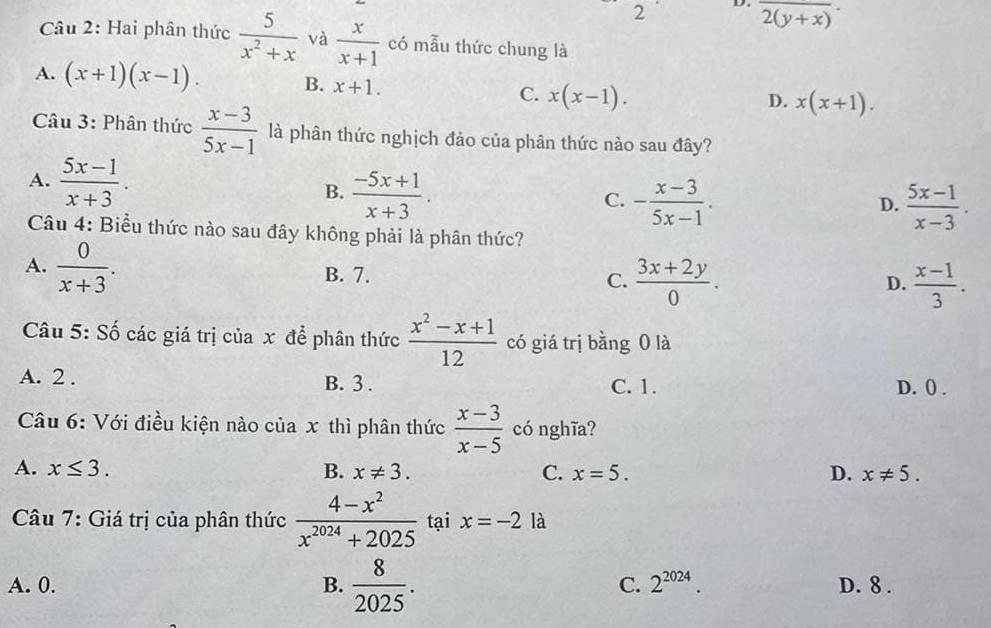 2 D. overline 2(y+x)·
Câu 2: Hai phân thức  5/x^2+x  và  x/x+1  có mẫu thức chung là
A. (x+1)(x-1). B. x+1. C. x(x-1).
D. x(x+1). 
Câu 3: Phân thức  (x-3)/5x-1  là phân thức nghịch đảo của phân thức nào sau đây?
A.  (5x-1)/x+3 .
B.  (-5x+1)/x+3 . - (x-3)/5x-1 . 
C.
D.  (5x-1)/x-3 . 
Câu 4: Biểu thức nào sau đây không phải là phân thức?
A.  0/x+3 . B. 7.  (3x+2y)/0 . 
C.
D.  (x-1)/3 . 
Câu 5: Số các giá trị của x để phân thức  (x^2-x+1)/12  có giá trị bằng 0 là
A. 2. B. 3. C. 1. D. () .
Câu 6: Với điều kiện nào của x thì phân thức  (x-3)/x-5  có nghĩa?
A. x≤ 3. B. x!= 3. C. x=5. D. x!= 5. 
Câu 7: Giá trị của phân thức  (4-x^2)/x^(2024)+2025  tại x=-2 là
A. 0. B.  8/2025 . C. 2^(2024). D. 8.