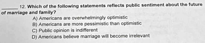 Which of the following statements reflects pyblic sentiment about the future
of marriage and family?
A) Americans are overwhelmingly optimistic
B) Americans are more pessimistic than optimistic
C) Public opinion is indifferent
D) Americans believe marriage will become irrelevant