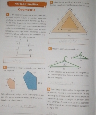 Sabendo que os triângulos abaíxo são seme
Unidade temática lhantes, calcule as medidas desconheridas ∞ e y.
Geometria
O professor Almir demonstrou à sua turma
como se faz para calcular proporções a partir de
um feixe de retas paralelas por meio do Teore
ma de Tales. Se um feixe de paralelas determina
segmentos congruentes sobre uma transversal.
então determina sobre qualquer outra transver
sal segmentos congruentes. Baseando-se nesse
conceito, caícule o elemento desconhecido loca
lizado nas retas paralelas seguintes.
Observe as imagens seguintes.
= = Observe as imagens seguintes e calculé o
Os dois cabides representados na imagem ac
que se pede.ma são semelhantes. Calcule as medidas indica
das nas imagens.
12,8_
E Tomando por base a ídeia de segmentos pro
porcionais, resolva a seguinte questão: os seg
Sabendo que os poligonos são semelhantes e que mentos proporcionais AB, CD, EF e GH formam
por eles passam retas cortadas por transversais, nessa order, uma proporção. Se EF mede 3 me
calcule x, y e t em metros. tros, GH mede 5 metros e AB e CD, somados.
_
medem 40 metros; quanto medem os segmen
tos AB e CD?
_
_