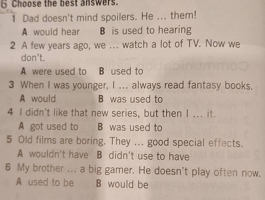 Choose the best answers.
1 Dad doesn't mind spoilers. He ... them!
A would hear B is used to hearing
2 A few years ago, we ... watch a lot of TV. Now we
don’t.
A were used to B used to
3 When I was younger, I ... always read fantasy books.
A would B was used to
4 I didn't like that new series, but then I ... it.
A got used to . B was used to
5 Old films are boring. They ... good special effects.
A wouldn't have B didn't use to have
6 My brother ... a big gamer. He doesn't play often now.
A used to be B would be