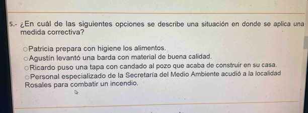 5.- En cuál de las siguientes opciones se describe una situación en donde se aplica una
medida correctiva?
Patricia prepara con higiene los alimentos.
Agustín levantó una barda con material de buena calidad.
Ricardo puso una tapa con candado al pozo que acaba de construir en su casa.
○Personal especializado de la Secretaría del Medio Ambiente acudió a la localidad
Rosales para combatir un incendio.