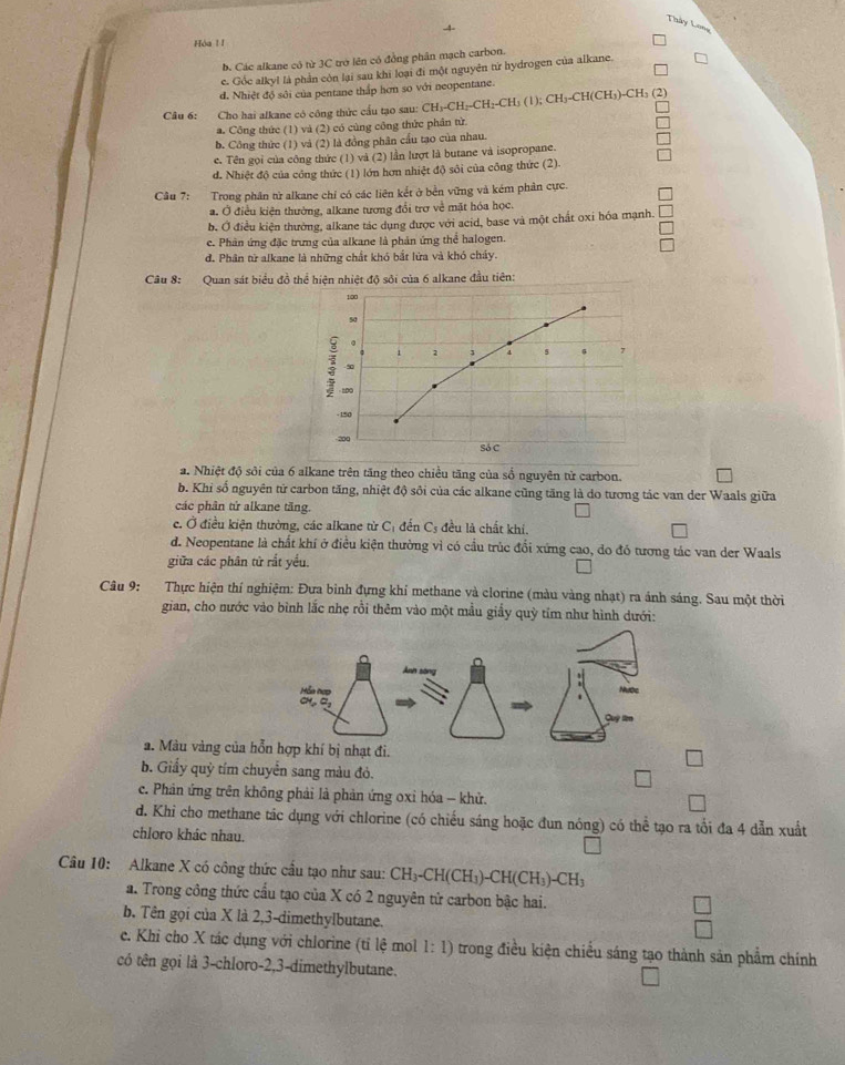 Thây Long
 
Hòa ! !
b. Các alkane có từ 3C trở lên có đồng phân mạch carbon.
c. Gốc alkyl là phần còn lại sau khi loại đi một nguyên từ hydrogen của alkane.
d. Nhiệt độ sôi của pentane thắp hơn so với neopentane.
Câu 6:    Cho hai alkane có công thức cầu tạo sau: CH₃-CH₂-CH₂-CH₃ (1) CH_3-CH(CH_3 )-CH₃ (2)
a. Công thức (1) và (2) có cùng công thức phân từ.
b. Công thức (1) và (2) là đồng phân cầu tạo của nhau.
e. Tên gọi của công thức (1) và (2) lần lượt là butane và isopropane.
d. Nhiệt độ của công thức (1) lớn hơn nhiệt độ sôi của công thức (2).
Câu 7: Trong phân từ alkane chỉ có các liên kết ở bền vững và kém phản cực.
a. Ở điều kiện thường, alkane tương đổi trợ về mặt hóa học.
b. Ở điều kiện thường, alkane tác dụng được với acid, base và một chất oxi hóa mạnh.
ce. Phân ứng đặc trưng của alkane là phản ứng thể halogen.
đ. Phân từ alkane là những chất khó bắt lửa và khó cháy.
Câu 8: Quan sát biểu đồ thể hiện nhiệt độ sởi của 6 alkane đầu tiên:
a. Nhiệt độ sỏi của 6 alkane trên tăng theo chiều tăng của số nguyên từ carbon.
b. Khi số nguyên tử carbon tăng, nhiệt độ sôi của các alkane cũng tăng là do tương tác van der Waals giữa
các phân tứ alkane tăng.
c. Ở điều kiện thường, các alkane từ Cị đến Cs đều là chất khi.
d. Neopentane là chất khí ở điều kiện thường vì có cầu trúc đổi xứng cao, do đó tương tác van der Waals
giữa các phân tử rắt yều.
Câu 9: Thực hiện thí nghiệm: Đưa binh đựng khí methane và clorine (màu vàng nhạt) ra ánh sáng. Sau một thời
gian, cho nước vào bình lắc nhẹ rồi thêm vào một mẫu giấy quỳ tỉm như hình dưới:
a. Màu vàng của hỗn hợp khí bị nhạt đi.
b. Giấy quỳ tím chuyển sang màu đỏ.
c. Phản ứng trên không phải là phản ứng oxỉ hóa - khử.
d. Khi cho methane tác dụng với chlorine (có chiếu sáng hoặc đun nóng) có thể tạo ra tổi đa 4 dẫn xuất
chloro khác nhau.
Câu 10: Alkane X có công thức cầu tạo như sau: CH_3-CH(CH_3)-CH(CH_3)-CH_3
a. Trong công thức cầu tạo của X có 2 nguyên tử carbon bậc hai.
b. Tên gọi của X là 2,3-dimethylbutane.
e. Khi cho X tác dụng với chlorine (tỉ lệ mol 1:1) trong điều kiện chiều sáng tạo thành sản phẩm chính
có tên gọi là 3-chloro-2,3-dimethylbutane.