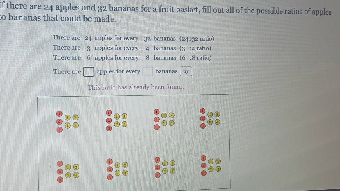 If there are 24 apples and 32 bananas for a fruit basket, fill out all of the possible ratios of apples 
to bananas that could be made. 
There are 24 apples for every 32 bananas (24:32 ratio) 
There are 3 apples for every 4 bananas (3 : 4 ratio) 
There are 6 apples for every 8 bananas (6 : 8 ratio) 
There are apples for every □ bananas try 
This ratio has already been found.