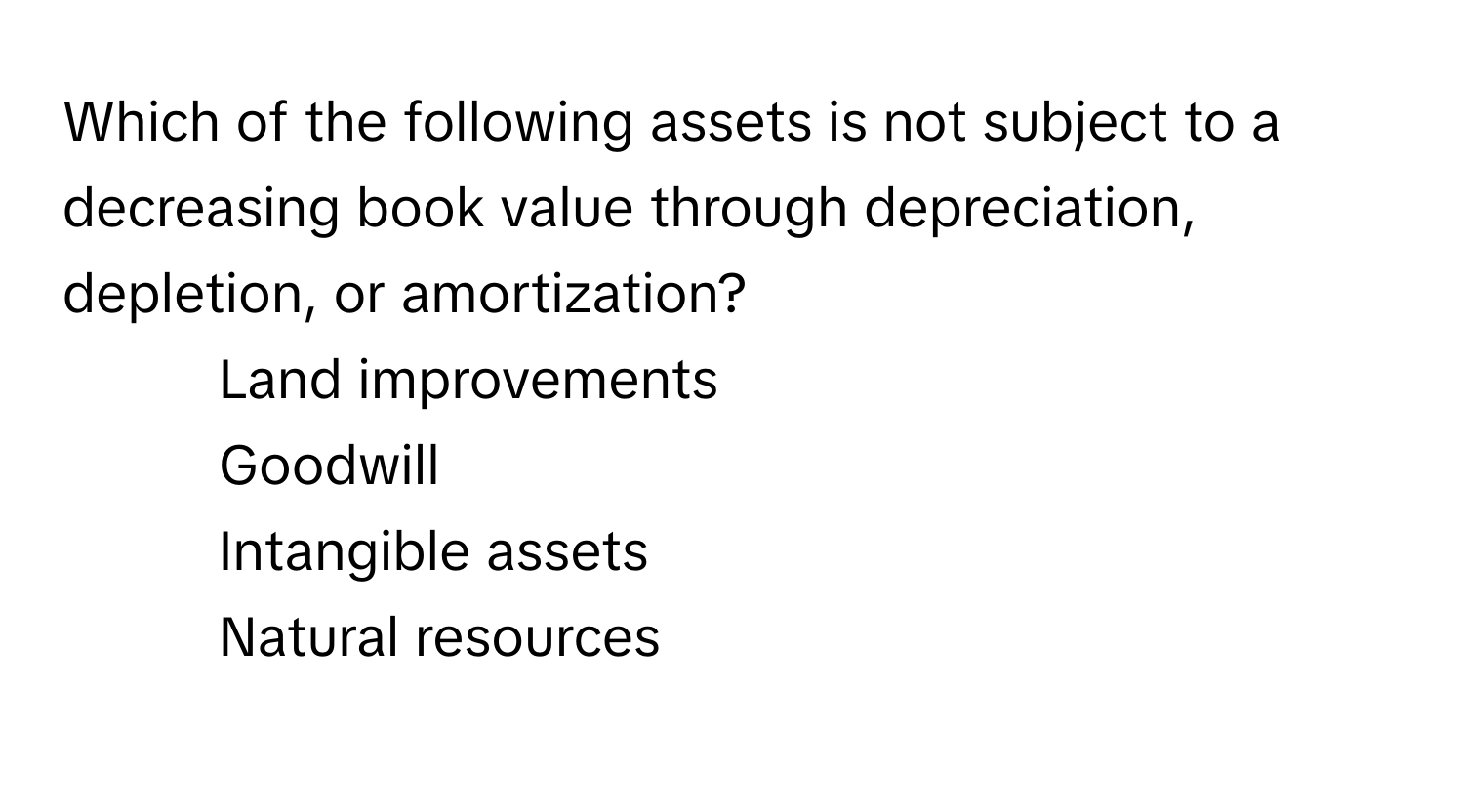 Which of the following assets is not subject to a decreasing book value through depreciation, depletion, or amortization?

1) Land improvements
2) Goodwill
3) Intangible assets
4) Natural resources