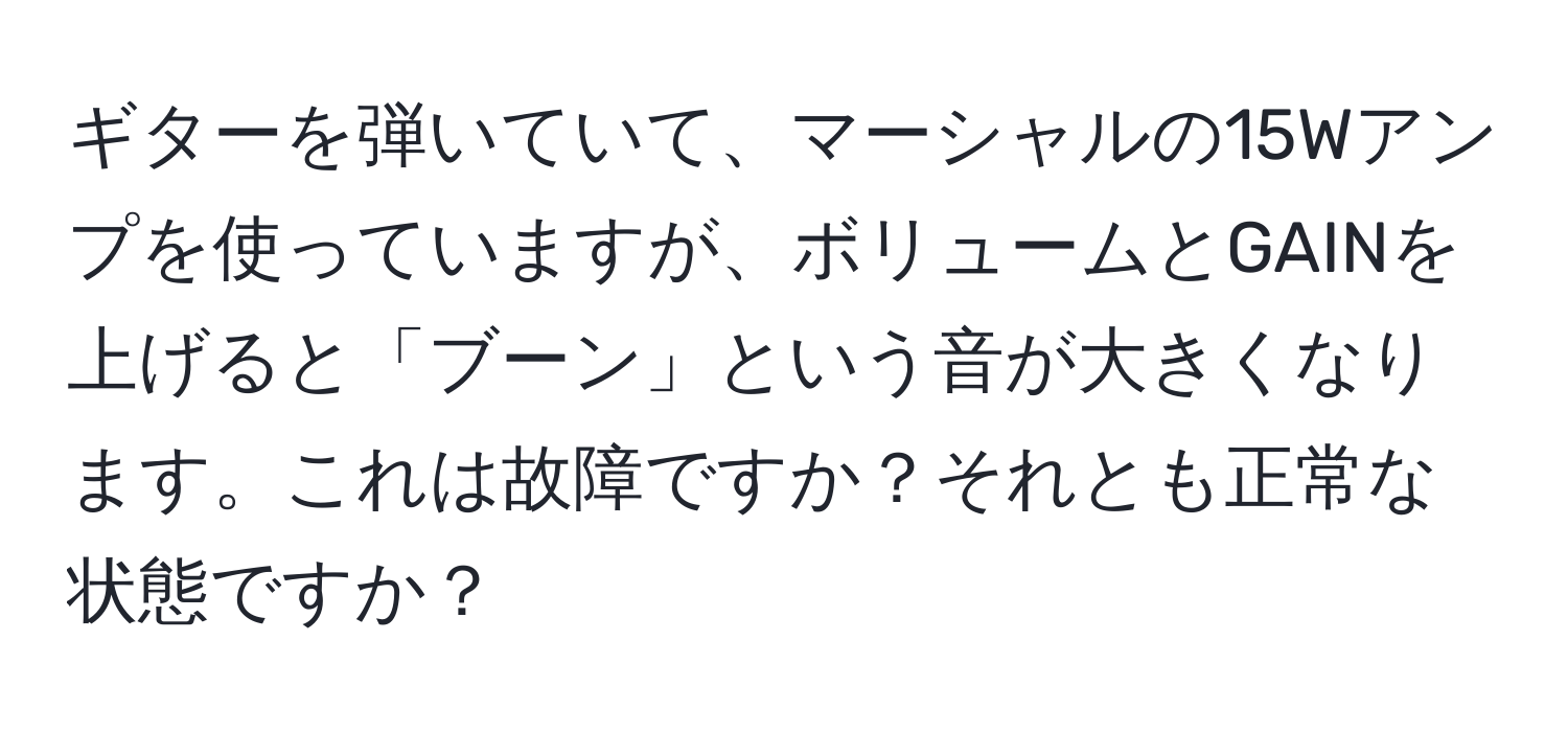 ギターを弾いていて、マーシャルの15Wアンプを使っていますが、ボリュームとGAINを上げると「ブーン」という音が大きくなります。これは故障ですか？それとも正常な状態ですか？